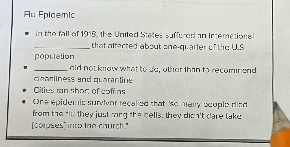 Flu Epidemic 
In the fall of 1918, the United States suffered an international 
_that affected about one-quarter of the U.S. 
population 
_did not know what to do, other than to recommend 
cleanliness and quarantine 
Cities ran short of coffins 
One epidemic survivor recalled that “so many people died 
from the flu they just rang the bells; they didn't dare take 
[corpses] into the church.”