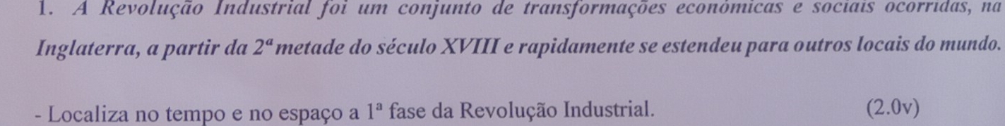 A Revolução Industrial foi um conjunto de transformações econômicas e sociais ocorridas, na 
Inglaterra, a partir da 2^a metade do século XVIII e rapidamente se estendeu para outros locais do mundo. 
- Localiza no tempo e no espaço a 1^a fase da Revolução Industrial. (2.0v)