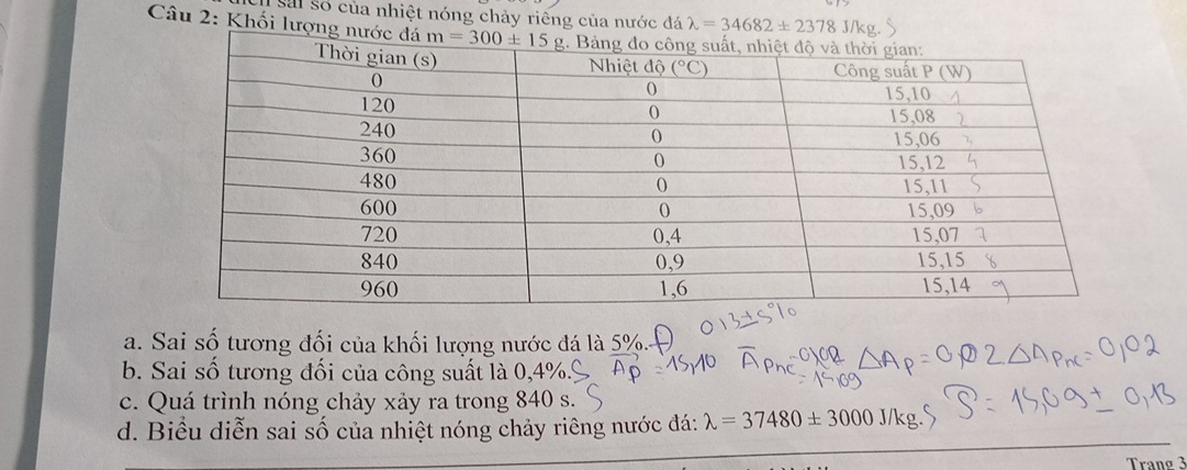 sai số của nhiệt nóng chảy riếng của nước đá lambda =34682± 2378 J/ks
Câu 2: Khối lượng nư
a. Sai số tương đối của khối lượng nước đá là 5%.
b. Sai số tương đối của công suất là 0,4%.º
c. Quá trình nóng chảy xảy ra trong 840 s.
d. Biểu diễn sai số của nhiệt nóng chảy riêng nước đá: lambda =37480± 3000J/kg.
Tranø 3