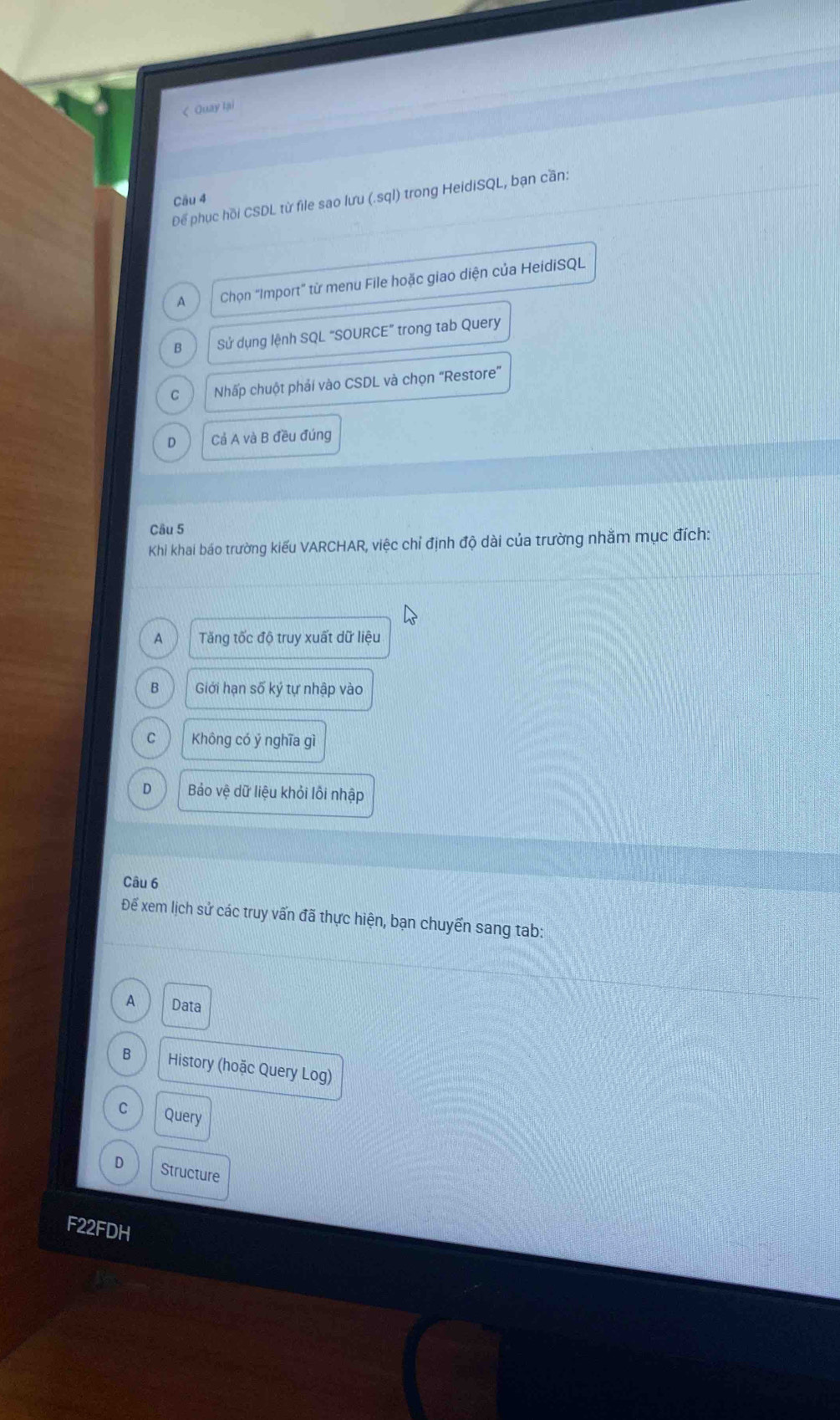 < Quay lại
Để phục hồi CSDL từ file sao lưu (.sql) trong HeidiSQL, bạn cần:
Cầu 4
 A Chọn “Import” từ menu File hoặc giao diện của HeidiSQL
B Sử dụng lệnh SQL "SOURCE” trong tab Query
C Nhấp chuột phải vào CSDL và chọn “Restore”
D Cả A và B đều đúng
Câu 5
Khi khai báo trường kiếu VARCHAR, việc chỉ định độ dài của trường nhằm mục đích:
A Tăng tốc độ truy xuất dữ liệu
B Giới hạn số ký tự nhập vào
C Không có ý nghĩa gì
D Bảo vệ dữ liệu khỏi lồi nhập
Câu 6
Để xem lịch sử các truy vấn đã thực hiện, bạn chuyển sang tab:
A Data
B History (hoặc Query Log)
C Query
D Structure
F22FDH