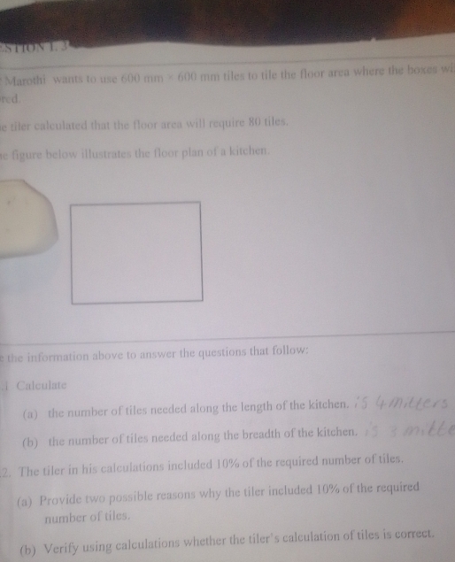 STTON 1. 3 
Marothi wants to use 600mm* 600mm tiles to tile the floor area where the boxes wi 
rcd. 
e tiler calculated that the floor area will require 80 tiles. 
he figure below illustrates the floor plan of a kitchen. 
the information above to answer the questions that follow: 
Calculate 
(a) the number of tiles needed along the length of the kitchen. 
(b) the number of tiles needed along the breadth of the kitchen. 
2. The tiler in his calculations included 10% of the required number of tiles. 
(a) Provide two possible reasons why the tiler included 10% of the required 
number of tiles. 
(b) Verify using calculations whether the tiler’s calculation of tiles is correct.