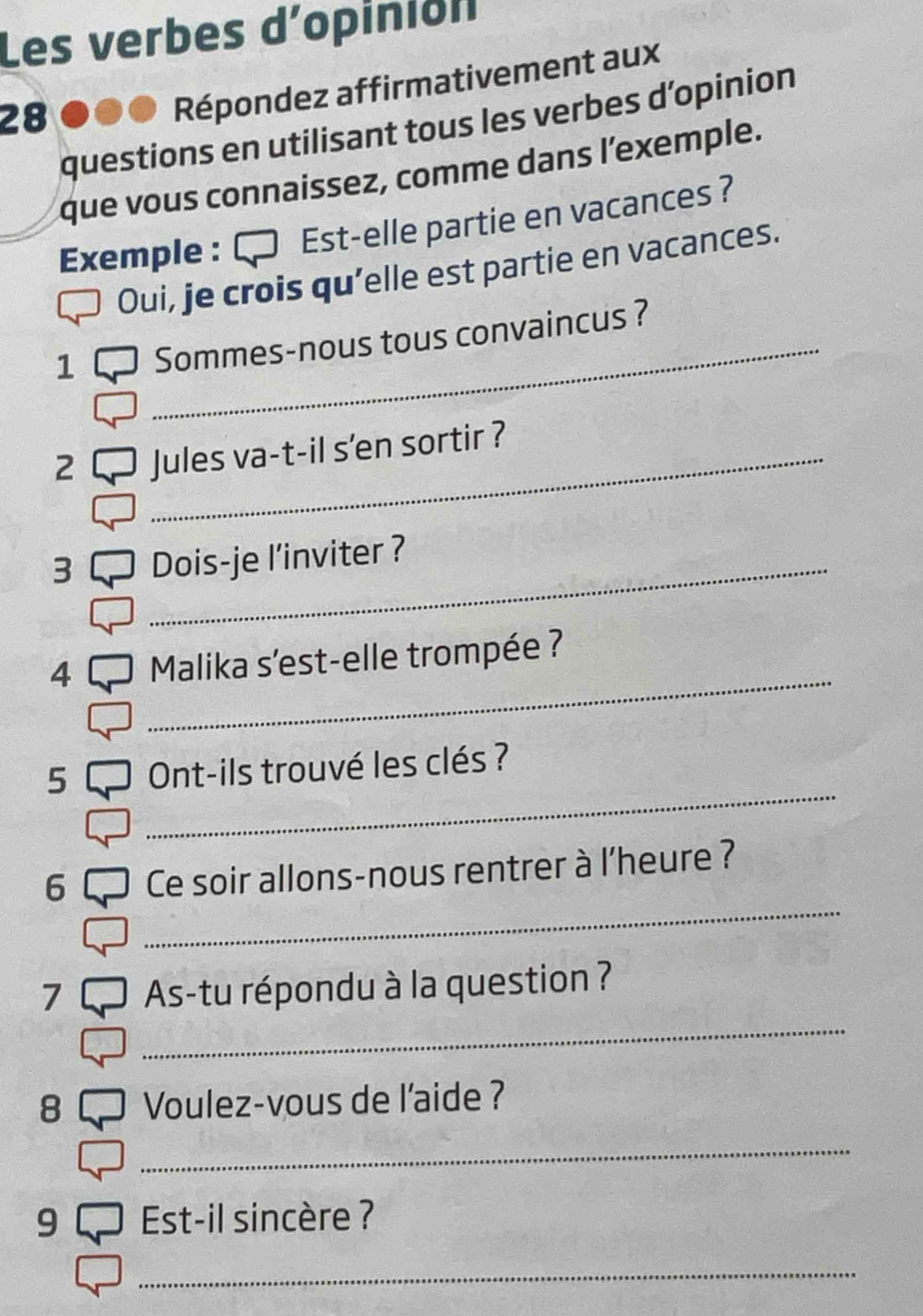 Les verbes d'opinion 
28 
Répondez affirmativement aux 
questions en utilisant tous les verbes d’opinion 
que vous connaissez, comme dans l’exemple. 
Exemple : Est-elle partie en vacances ? 
Oui, je crois qu'elle est partie en vacances. 
1 _Sommes-nous tous convaincus ? 
2 _Jules va-t-il s'en sortir ? 
3 _Dois-je l’inviter ? 
_ 
4 Malika s'est-elle trompée ? 
_ 
5 Ont-ils trouvé les clés ? 
_ 
6 Ce soir allons-nous rentrer à l'heure ? 
_ 
7 As-tu répondu à la question ? 
8 Voulez-vous de l'aide ? 
_ 
9 Est-il sincère ? 
_