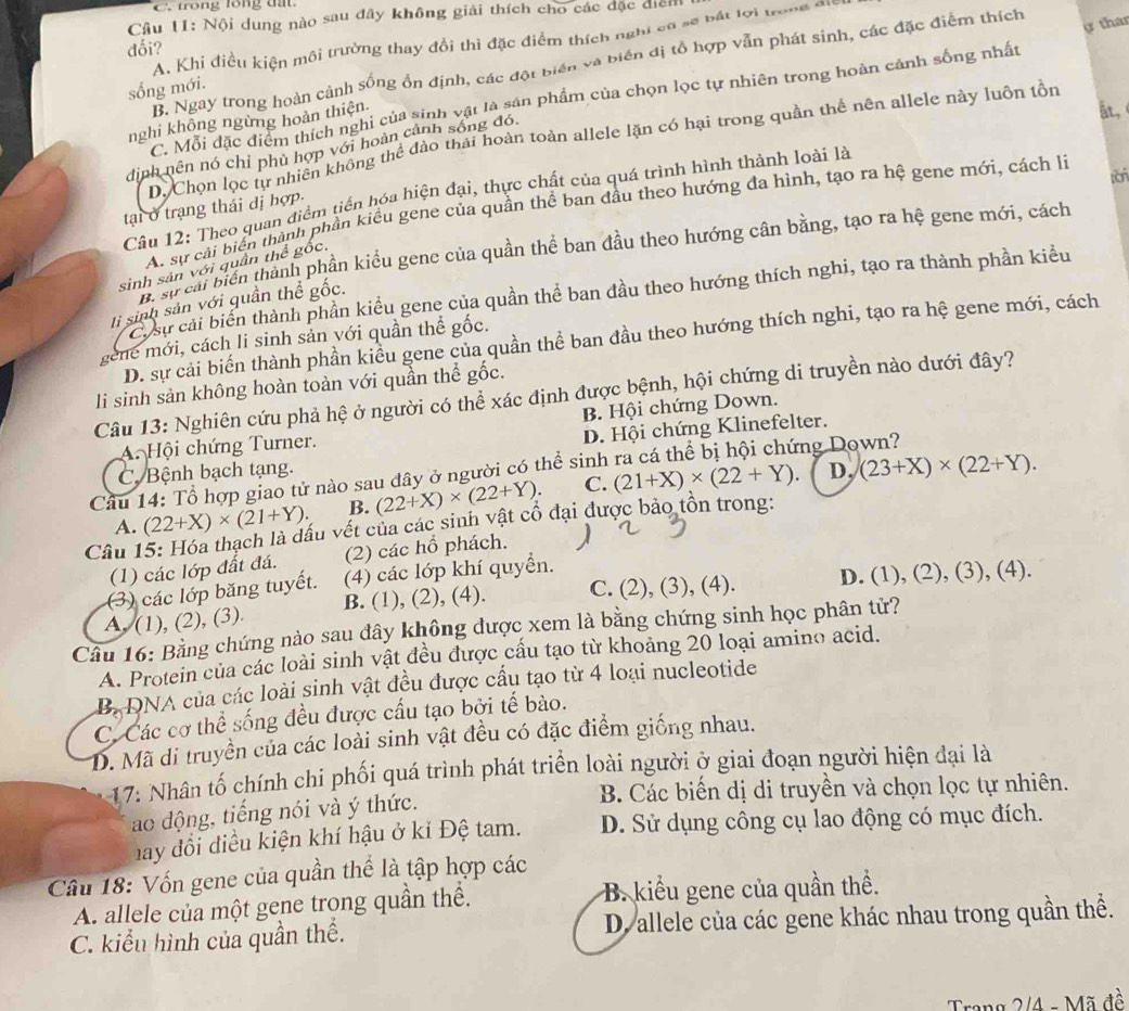 trong lổng đất
Cầu 11: Nội dung nào sau đây không giải thích cho các đặc diểi
A. Khi điều kiện môi trường thay đổi thì đặc điểm thích nghi cơ sẽ bất lợi trong di
dối?
B. Ngay trong hoàn cảnh sống ổn định, các đột biển và biến đị tổ hợp vẫn phát sinh, các đặc điểm thích
sống mới.
C. Mỗi đặc điểm thích nghi của sinh vật là sản phẩm của chọn lọc tự nhiên trong hoàn cảnh sống nhất ự thar
nghi không ngừng hoàn thiện
At.
D. Chọn lọc tự nhiên không thể đào thái hoàn toàn allele lặn có hại trong quần thể nên allele này luôn tồn
định nên nó chỉ phủ hợp với hoàn cảnh sống đó.
tan
Câu 12: Theo quan điểm tiến hóa hiện đại, thực chất của quá trình hình thành loài là
A. sự cải biển thành phần kiểu gene của quần thể ban đầu theo hướng đa hình, tạo ra hệ gene mới, cách là
tại ở trạng thái đị hợp.
B sự cải biển thành phần kiểu gene của quần thể ban đầu theo hướng cân bằng, tạo ra hệ gene mới, cách
sinh sản với quần thể gốc.
Cu sư cải biến thành phần kiểu gene của quần thể ban đầu theo hướng thích nghi, tạo ra thành phần kiểu
li sinh sản với quần thể gốc.
D. sự cải biến thành phần kiểu gene của quần thể ban đầu theo hướng thích nghi, tạo ra hệ gene mới, cách
gene mới, cách li sinh sản với quần thể gốc.
li sinh sản không hoàn toàn với quần thể gốc.
Câu 13: Nghiên cứu phả hệ ở người có thể xác định được bệnh, hội chứng di truyền nào dưới đây?
B. Hội chứng Down.
A. Hội chứng Turner.
C. Bệnh bạch tạng. D. Hội chứng Klinefelter.
D,
Cầu 14: Tổ hợp giao tử nào sau dây ở người có thể sinh ng Down?
A. (22+X)* (21+Y). B. (22+X)* (22+Y). C. (21+X)* (22+Y). (23+X)* (22+Y).
Câu 1 vấu vết của các sinh vật cổ đại được bảo tồn trong:
(2) các hồ phách.
(1) các lớp đất đá. (4) các lớp khí quyển.
(3) các lớp băng tuyết.
A. (1), (2), (3). B. (1), (2), (4). C. (2), (3), (4). D. (1), (2), (3), (4).
Câu 16: Bằng chứng nào sau đây không được xem là bằng chứng sinh học phân tử?
A. Protein của các loài sinh vật đều được cầu tạo từ khoảng 20 loại amino acid.
B. DNA của các loài sinh vật đều được cầu tạo từ 4 loại nucleotide
C. Các cơ thể sống đều được cầu tạo bởi tế bào.
D. Mã di truyền của các loài sinh vật đều có đặc điểm giống nhau.
17: Nhân tố chính chi phối quá trình phát triển loài người ở giai đoạn người hiện đại là
ao động, tiếng nói và ý thức.  B. Các biến dị di truyền và chọn lọc tự nhiên.
hay đổi điều kiện khí hậu ở ki Đệ tam. D. Sử dụng công cụ lao động có mục đích.
Câu 18: Vốn gene của quần thể là tập hợp các
A. allele của một gene trong quần thể. B. kiểu gene của quần thể.
C. kiểu hình của quần thể. D. allele của các gene khác nhau trong quần thể.
Trang 2/4 - Mã đề