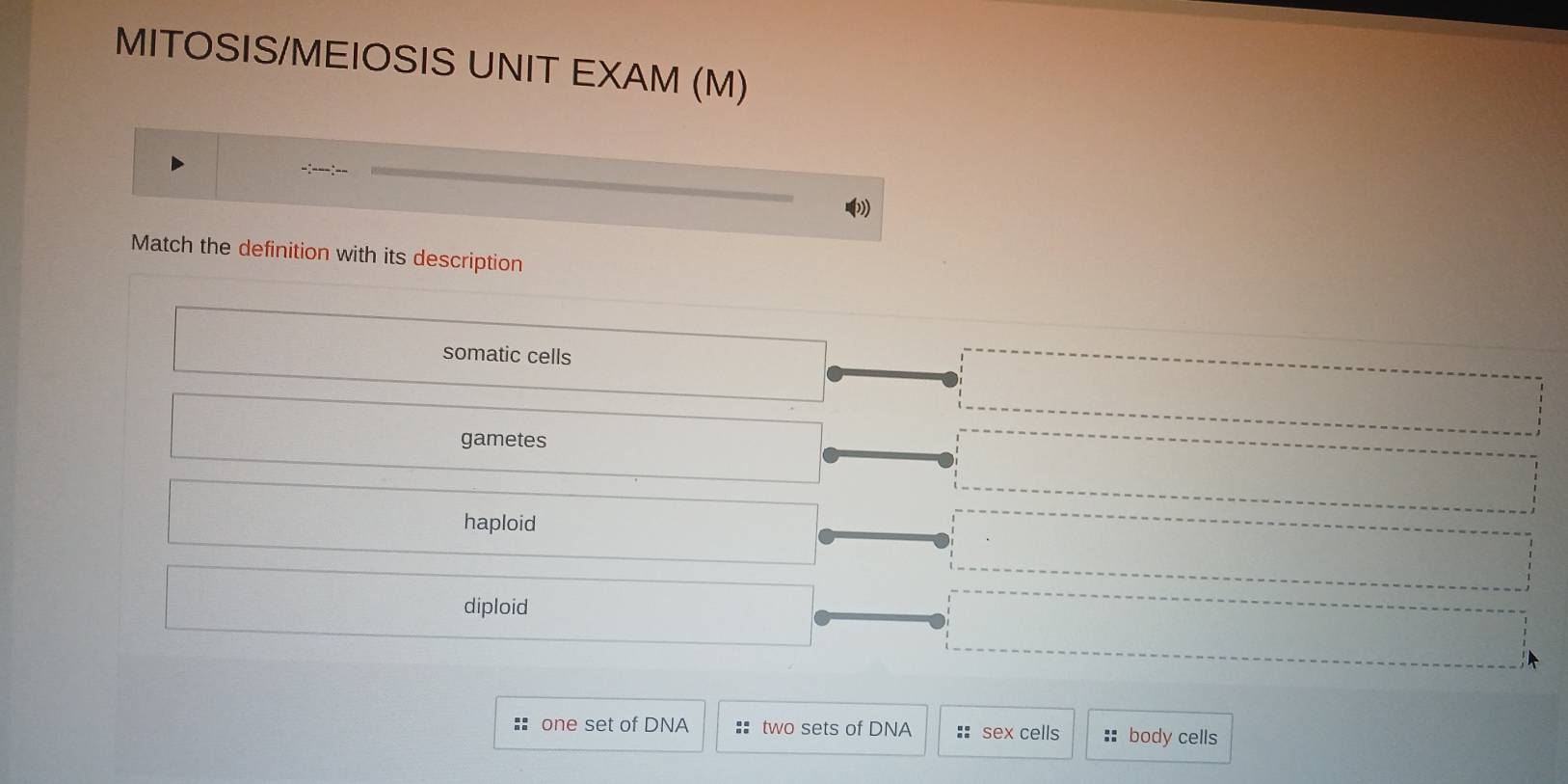 MITOSIS/MEIOSIS UNIT EXAM (M)
Match the definition with its description
somatic cells
gametes
haploid
diploid
one set of DNA :: two sets of DNA :: sex cells :: body cells