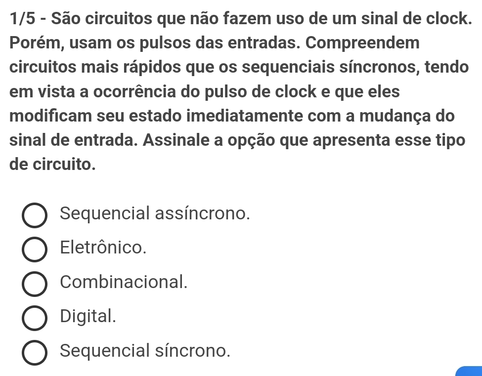 1/5 - São circuitos que não fazem uso de um sinal de clock.
Porém, usam os pulsos das entradas. Compreendem
circuitos mais rápidos que os sequenciais síncronos, tendo
em vista a ocorrência do pulso de clock e que eles
modificam seu estado imediatamente com a mudança do
sinal de entrada. Assinale a opção que apresenta esse tipo
de circuito.
Sequencial assíncrono.
Eletrônico.
Combinacional.
Digital.
Sequencial síncrono.