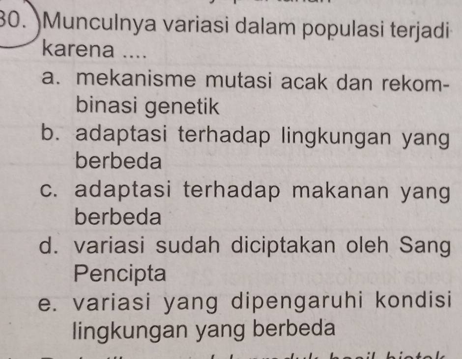 Munculnya variasi dalam populasi terjadi
karena ....
a. mekanisme mutasi acak dan rekom-
binasi genetik
b. adaptasi terhadap lingkungan yang
berbeda
c. adaptasi terhadap makanan yang
berbeda
d. variasi sudah diciptakan oleh Sang
Pencipta
e. variasi yang dipengaruhi kondisi
lingkungan yang berbeda