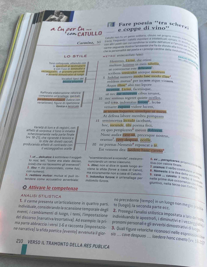 a  Fare poesia 'tra scherzi
rt ..
CATULLO e coppe di vino”
Catullo non fu un genia solitario, chiuso nel proprio mondo intersrs i 
Carmina, 50 trario, frequentó i salotti mondani e intellettuali romani, in inssiduo torbis
con altri poeti con cui condivise la scelta dell'otium e l'amore per la possa
carme seguente illustra l'ambiente che fa da sfondo alla lírica catullans o Am A     
che la personalità del poeta e i principi Cardíne della rivoluzione neolence
LO STILE METRO endecasillabi faleci
Hesterno, Licini, die otiosi un  ulen or  
Tono colloquiale, ottenuto con le apostrofí al destinatario multum lusimus in meis tabellis.
vezzeggiativi, di pronomi personali e con lusa di diminutivi  e ut convenerat esse delicatos':
e avverbi dimostrativi di luogo scribens versículos uterque nostrum
Vocaboli tipici del 5 Judebat numero modo hoe modo illoe?
lessico amoroso reddens mutua³ per iocum atque vinum
Atque illine* abii tuo lepore
Raffinata elaborazione retorica: incensus, Licini, facetiisque,
compaiono un'enallage, iperbati, ut nec me miserum cibus iuvaret,
parallelismi e chíasmi (talora con 10 nec somnus tegeret quiete ocellos,
variationes), figure di ripetizione sed toto, indomitus furore", lecto
fonica e lessicale versarer cupiens videre lucem,
ut técum loquerer, simulque ut essem.
At defessa labore membra postquam
15 semimortua lectulo iacebant,
hoc, iucunde, tibi poema feci,
Varietà di toni e di registri, con ex quo perspiceresé meum dolorem.
effetti di sorpresa: il tono si innalza Nunc audax cave sis, precesque nostras,
scherzosamente nella parte finale
(vv. 18-21) ), che riprende il lessico e oramus’, cave despuas, ocelle,
lo stile dei divieti sacrali,
producendo effetti di contrasto con 20 ne poenas Nemesis® reposcat a te.
il vezzeggiativo ocelle Est vemens dea: laedere hane caveto².
1. ut ... delicatos: è sottinteso il sogget- "scambiandoceli a vicenda', ossia pro- 6, ex ... perspicères: proposizione reis
to nos; lett. "come era stato deciso, nunciando un verso ciascuno. tiva con valore finale.
(cioè) che noi facessimo gli svenevoli''. 4. Illinc: non si dice in quale luogo av- 7. oramus: il verbo costituisce un inciy
2. illoc = illo (concordato, come hoc, viene la sfida (forse a casa di Calvo), 8. Nemesis: è la dea della vendents
con numero) ma sicuramente non a casa di Catullo. 9. cave ... caveto: il verbo è costruito
tendere come accusativo avverbiale: indomito furore.
3. reddens mutua: mutua si può in-  5. indomitus furore: è un'enallage per nelle prime due occorrenze con il com 
giuntivo, nella terza con l'infinito
Attivare le competenze
ANALISI STILISTICA
no precedente (tempo) in un luogo non meglio precis
1. Il carme presenta un'articolazione in quattro parti. to (luogo); la seconda parte ecc.
Individuale, considerando la scansione temporale degli 2. Prosegui l'analisi stilistica impostata a lato del test
eventi, i cambiamenti di luogo, i temi, l'impostazione individuando le apostrofi, i diminutivi e i vezzeggiativi 
ma parte abbraccia i versi 1-6 e racconta (impostazio- pronomi personali e gli avverbi dimostrativi di luogo
del discorso (narrativa/esortativa). Ad esempio: la pri- 3. Quali figure retoriche riconosci nelle espressioni cove
ne narrativa) la sfida poetica (evento) avvenuta il gior- sis … cove despuas … laedere hanc coveto (vv. 18-21 3
210 VERSO IL TRAMONTO DELLA RES PUBLICA