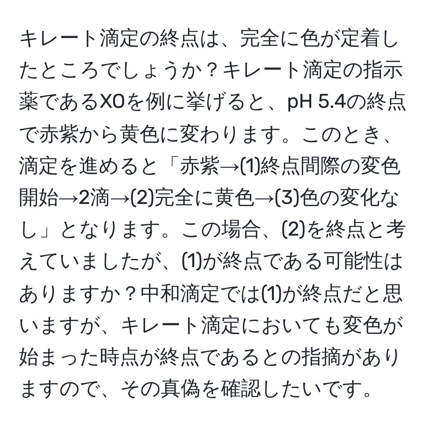 キレート滴定の終点は、完全に色が定着したところでしょうか？キレート滴定の指示薬であるXOを例に挙げると、pH 5.4の終点で赤紫から黄色に変わります。このとき、滴定を進めると「赤紫→(1)終点間際の変色開始→2滴→(2)完全に黄色→(3)色の変化なし」となります。この場合、(2)を終点と考えていましたが、(1)が終点である可能性はありますか？中和滴定では(1)が終点だと思いますが、キレート滴定においても変色が始まった時点が終点であるとの指摘がありますので、その真偽を確認したいです。