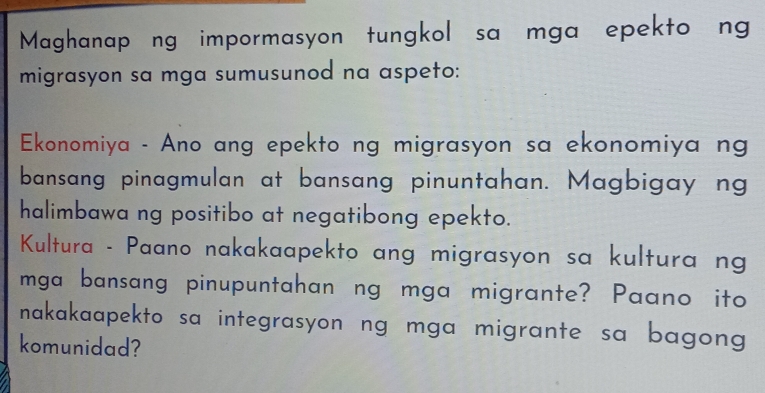 Maghanap ng impormasyon tungkol sa mga epekto ng 
migrasyon sa mga sumusunod na aspeto: 
Ekonomiya - Ano ang epekto ng migrasyon sa ekonomiya ng 
bansang pinagmulan at bansang pinuntahan. Magbigay ng 
halimbawa ng positibo at negatibong epekto. 
Kultura - Paano nakakaapekto ang migrasyon sa kultura ng 
mga bansang pinupuntahan ng mga migrante? Paano ito 
nakakaapekto sa integrasyon ng mga migrante sa bagong 
komunidad?