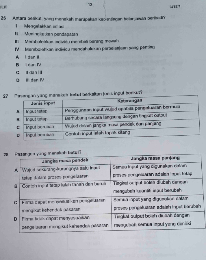 JLIT 3767/1
26 Antara berikut, yang manakah merupakan kepentingan belanjawan peribadi?
I Mengelakkan inflasi
I Meningkatkan pendapatan
III Membolehkan individu membeli barang mewah
IV Membolehkan individu mendahulukan perbelanjaan yang penting
A I dan II
B I dan IV
C Il dan III
D III dan IV
an jenis input berikut?
2