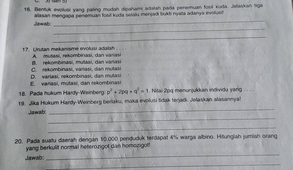 3) dân 5)
16. Bentuk evolusi yang paling mudah dipahami adalah pada penemuan fosil kuda. Jelaskan tiga
alasan mengapa penemuan fosil kuda selalu menjadi bukti nyata adanya evolusi!
_
Jawab:
_
_
17. Urutan mekanisme evolusi adalah . . . .
A. mutasi, rekombinasi, dan variasi
B. rekombinasi, mutasi, dan variasi
C. rekombinasi, variasi, dan mutasi
D. variasi, rekombinasi, dan mutasi
E. variasi, mutasi, dan rekombinasi
18. Pada hukum Hardy-Weinberg: p^2+2pq+q^2=1. Nilai 2pq menunjukkan individu yang . . . .
19. Jika Hukum Hardy-Weinberg berlaku, maka evolusi tidak terjadi. Jelaskan alasannya!
Jawab:
_
_
_
20. Pada suatu daerah dengan 10.000 penduduk terdapat 4% warga albino. Hitunglah jumlah orang
yang berkulit normal heterozigot dan homozigot!
Jawab:
_
_