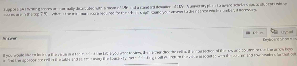 Suppose SAT Writing scores are normally distributed with a mean of 496 and a standard deviation of 109. A university plans to award scholarships to students whose 
scores are in the top 7 %. What is the minimum score required for the scholarship? Round your answer to the nearest whole number, if necessary. 
Tables Keypad 
Answer 
Keyboard Shortcuts 
lf you would like to look up the value in a table, select the table you want to view, then either click the cell at the intersection of the row and column or use the arrow keys 
to find the appropriate cell in the table and select it using the Space key. Note: Selecting a cell will return the value associated with the column and row headers for that cell