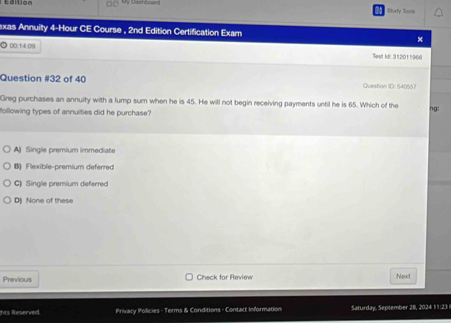 Édition My Dashboard
a Study Tools
exas Annuity 4-Hour CE Course , 2nd Edition Certification Exam ×
00:14:09 
Test Id: 312011966
Question #32 of 40 Question ID: 540557
Greg purchases an annuity with a lump sum when he is 45. He will not begin receiving payments until he is 65. Which of the
following types of annuities did he purchase? ng:
A) Single premium immediate
B) Flexible-premium deferred
C) Single premium deferred
D) None of these
Previous Check for Review Next
hts Reserved. Privacy Policies - Terms & Conditions - Contact Information Saturday, September 28, 2024 11:23