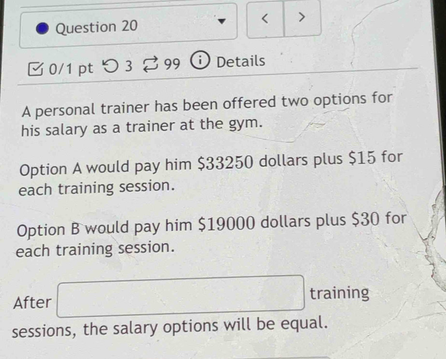 < > 
Question 20 
0/1 pt つ3 99 Details 
A personal trainer has been offered two options for 
his salary as a trainer at the gym. 
Option A would pay him $33250 dollars plus $15 for 
each training session. 
Option B would pay him $19000 dollars plus $30 for 
each training session. 
After □ training 
sessions, the salary options will be equal.