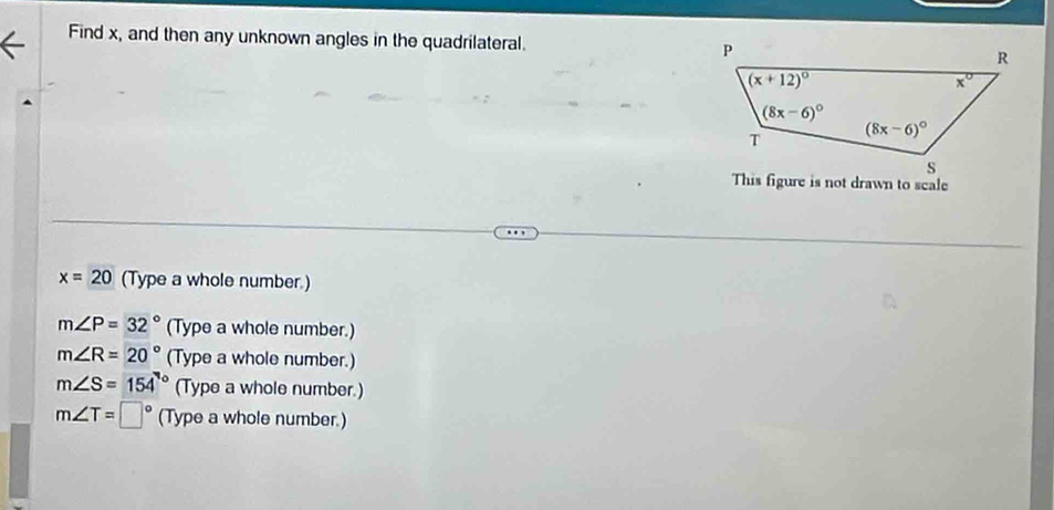 Find x, and then any unknown angles in the quadrilateral. 
This figure is not drawn to scale
x=20 (Type a whole number.)
m∠ P=32° (Type a whole number.)
m∠ R=20° (Type a whole number.)
m∠ S=154° (Type a whole number.)
m∠ T=□° (Type a whole number.)