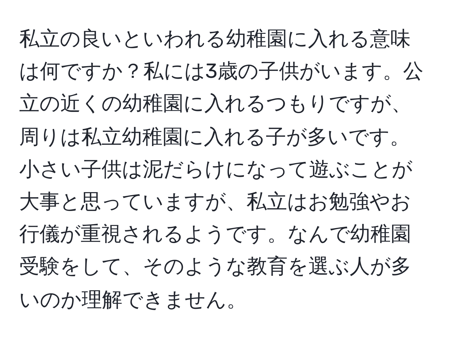 私立の良いといわれる幼稚園に入れる意味は何ですか？私には3歳の子供がいます。公立の近くの幼稚園に入れるつもりですが、周りは私立幼稚園に入れる子が多いです。小さい子供は泥だらけになって遊ぶことが大事と思っていますが、私立はお勉強やお行儀が重視されるようです。なんで幼稚園受験をして、そのような教育を選ぶ人が多いのか理解できません。