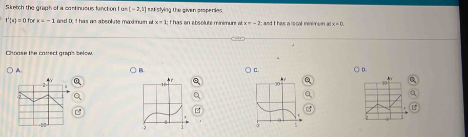 Sketch the graph of a continuous function f on [-2,1] satisfying the given properties.
f'(x)=0 for x=-1 and 0; f has an absolute maximum at x=1; f has an absolute minimum at x=-2; and f has a local minimum at x=0. 
Choose the correct graph below.
A.
B.
C.
D.