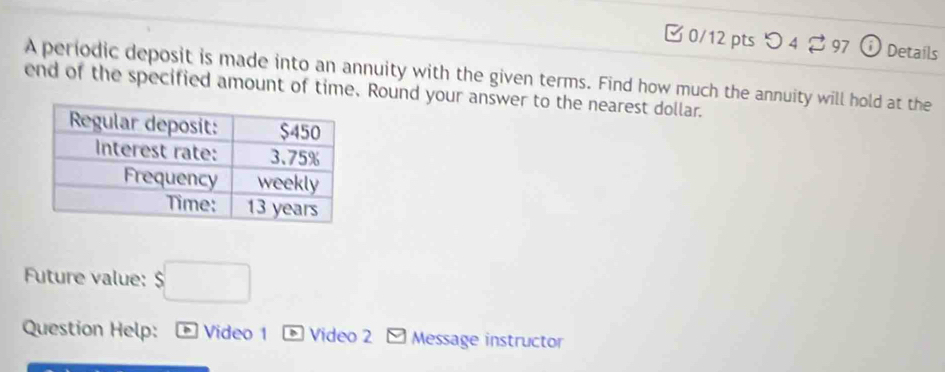 つ 4 ? 97 1 Details 
A periodic deposit is made into an annuity with the given terms. Find how much the annuity will hold at the 
end of the specified amount of time. Round your answer to the nearest dollar. 
Future value: $□
Question Help: * Video 1 * Video 2 * Message instructor