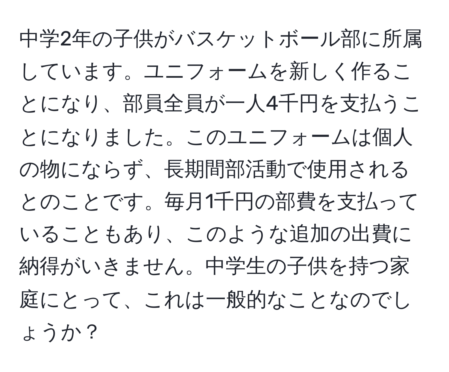 中学2年の子供がバスケットボール部に所属しています。ユニフォームを新しく作ることになり、部員全員が一人4千円を支払うことになりました。このユニフォームは個人の物にならず、長期間部活動で使用されるとのことです。毎月1千円の部費を支払っていることもあり、このような追加の出費に納得がいきません。中学生の子供を持つ家庭にとって、これは一般的なことなのでしょうか？