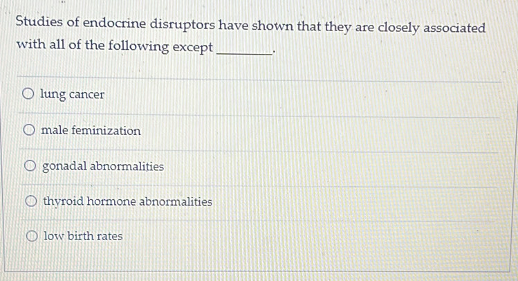 Studies of endocrine disruptors have shown that they are closely associated
with all of the following except _.
lung cancer
male feminization
gonadal abnormalities
thyroid hormone abnormalities
low birth rates