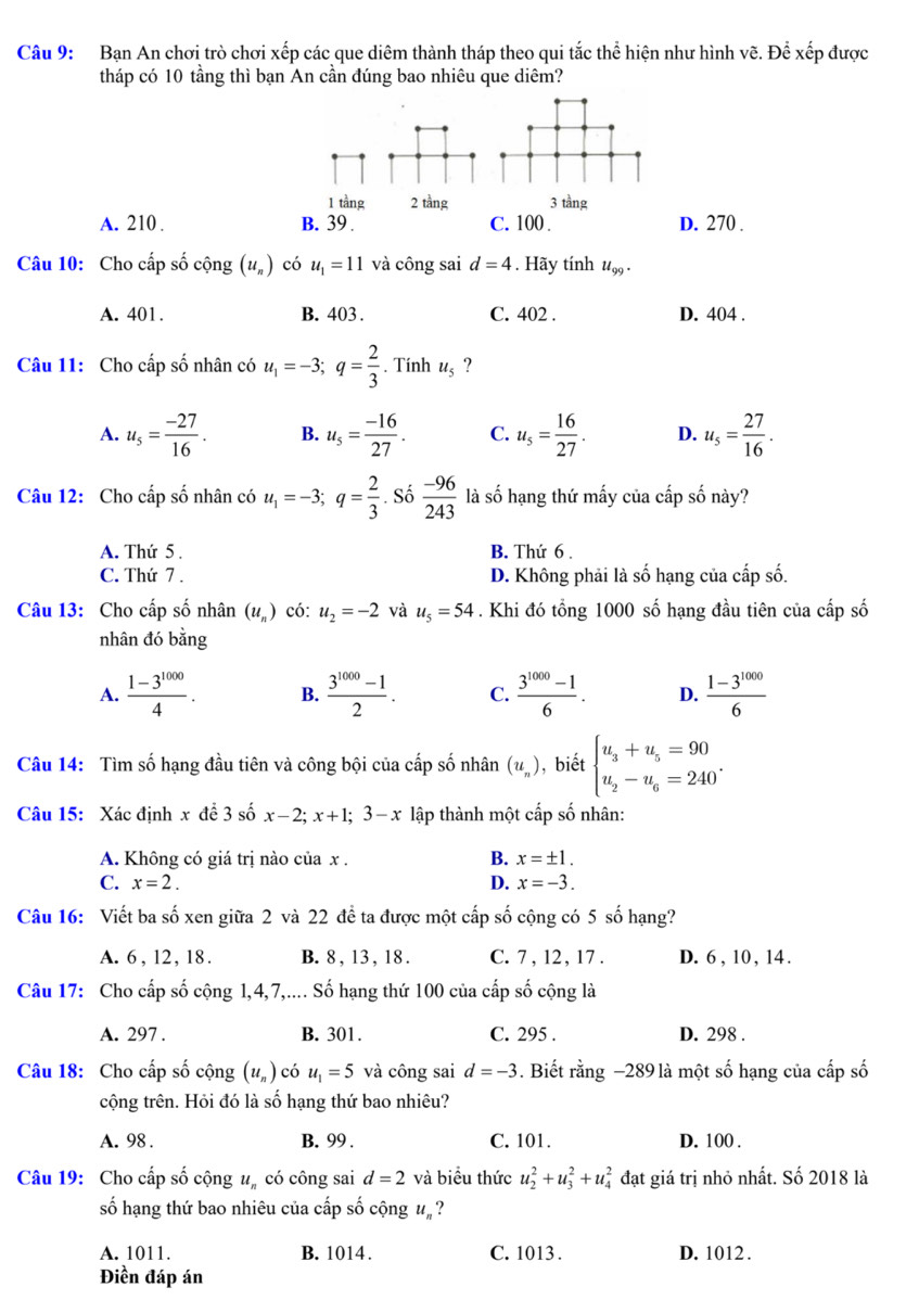 Bạn An chơi trò chơi xếp các que diêm thành tháp theo qui tắc thể hiện như hình vẽ. Để xếp được
tháp có 10 tầng thì bạn An cần đúng bao nhiêu que diêm?
1 tầng 2 tầng 3 tầng
A. 210 . B. 39 . C. 100 . D. 270 .
Câu 10: Cho cấp số cộng (u_n) có u_1=11 và công sai d=4. Hãy tính u_99.
A. 401. B. 403 . C. 402 . D. 404 .
Câu 11: Cho cấp số nhân có u_1=-3;q= 2/3 . Tính u_5 ?
A. u_5= (-27)/16 . B. u_5= (-16)/27 . C. u_5= 16/27 . D. u_5= 27/16 .
Câu 12: Cho cấp số nhân có u_1=-3;q= 2/3 . Số  (-96)/243  là số hạng thứ mấy của cấp số này?
A. Thứ 5 . B. Thứ 6 .
C. Thứ 7 . D. Không phải là số hạng của cấp số.
Câu 13: Cho cấp số nhân (u_n) có: u_2=-2 và u_5=54. Khi đó tổng 1000 số hạng đầu tiên của cấp số
nhân đó bằng
A.  (1-3^(1000))/4 . B.  (3^(1000)-1)/2 . C.  (3^(1000)-1)/6 . D.  (1-3^(1000))/6 
Câu 14: Tìm số hạng đầu tiên và công bội của cấp số nhân (u_n) , biết beginarrayl u_3+u_5=90 u_2-u_6=240^.endarray.
Câu 15: Xác định x để 3 số x-2;x+1;3-x lập thành một cấp số nhân:
A. Không có giá trị nào của x . B. x=± 1.
C. x=2. D. x=-3.
Câu 16: Viết ba số xen giữa 2 và 22 đề ta được một cấp số cộng có 5 số hạng?
A. 6, 12, 18. B. 8 , 13 , 18 . C. 7, 12, 17 . D. 6 , 10 , 14.
Câu 17: Cho cấp số cộng 1,4,7,.... Số hạng thứ 100 của cấp số cộng là
A. 297 . B. 301. C. 295 . D. 298 .
Câu 18: Cho cấp số cộng (u_n) có u_1=5 và công sai d=-3. Biết 1 rang-289 là một số hạng của cấp số
cộng trên. Hỏi đó là số hạng thứ bao nhiêu?
A. 98 . B. 99 . C. 101. D. 100 .
Câu 19: Cho cấp số cộng u có công sai d=2 và biểu thức u_2^2+u_3^2+u_4^2 đạt giá trị nhỏ nhất. Số 2018 là
số hạng thứ bao nhiêu của cấp số cộng ư, ?
A. 1011. B. 1014. C. 1013 . D. 1012 .
Điền đáp án