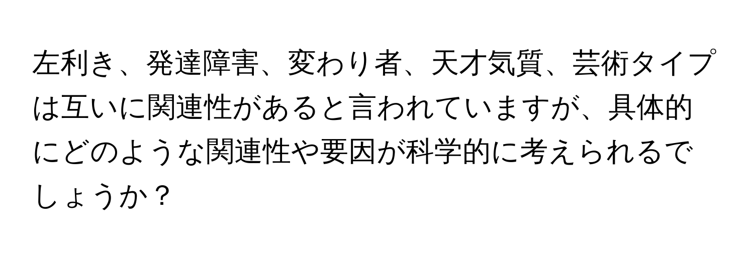 左利き、発達障害、変わり者、天才気質、芸術タイプは互いに関連性があると言われていますが、具体的にどのような関連性や要因が科学的に考えられるでしょうか？