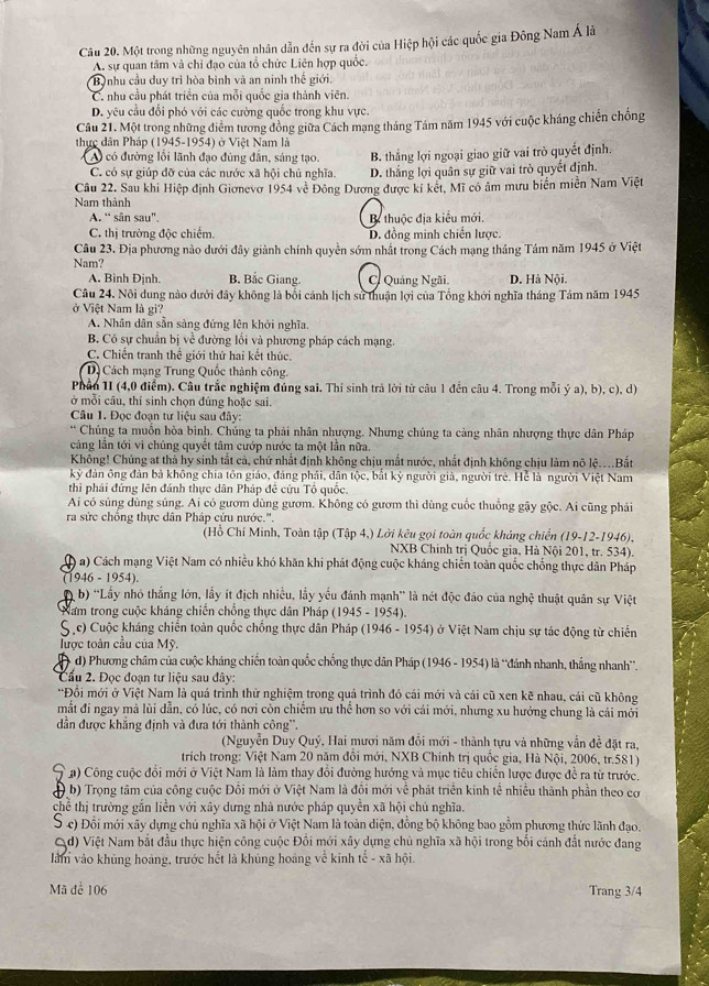 Một trong những nguyên nhân dẫn đến sự ra đời của Hiệp hội các quốc gia Đông Nam Á là
A. sự quan tâm và chi đạo của tổ chức Liên hợp quốc.
Bộ nhu cầu duy trì hòa bình và an ninh thế giới.
C. nhu cầu phát triển của mỗi quốc gia thành viên.
D. vêu cầu đổi phó với các cường quốc trong khu vực.
Câu 21. Một trong những điểm tương đồng giữa Cách mạng tháng Tám năm 1945 với cuộc kháng chiến chống
thực dân Pháp (1945-1954) ở Việt Nam là
A có đường lồi lãnh đạo đứng đẫn, sáng tạo. B. thắng lợi ngoại giao giữ vai trò quyết định.
C. có sự giúp đỡ của các nước xã hội chủ nghĩa. D. thắng lợi quân sự giữ vai trò quyết định.
Câu 22. Sau khi Hiệp định Giơnevơ 1954 về Đông Dương được kí kết, Mĩ có âm mưu biển miền Nam Việt
Nam thành
A. “ sân sau". B thuộc địa kiểu mới.
C. thị trường độc chiếm. D. đồng minh chiến lược.
Câu 23. Địa phương nào dưới đây giành chính quyền sớm nhất trong Cách mạng tháng Tảm năm 1945 ở Việt
Nam? D. Hà Nội.
A. Bình Định. B. Bắc Giang. C Quảng Ngãi.
Câu 24. Nôi dung nào dưới đây không là bối cảnh lịch sử thuận lợi của Tổng khới nghĩa tháng Tám năm 1945
ở Việt Nam là gi?
A. Nhân dân sẵn sàng đứng lên khởi nghĩa,
B. Có sự chuẩn bị về đường lồi và phương pháp cách mạng.
C. Chiến tranh thể giới thứ hai kết thúc.
D Cách mạng Trung Quốc thành công.
Phần 1I (4,0 điểm). Câu trắc nghiệm đúng sai. Thí sinh trả lời từ câu 1 đến câu 4. Trong mỗi ý a), b), c), d)
ở mỗi câu, thí sinh chọn đúng hoặc sai.
Câu 1. Đọc đoạn tư liệu sau đây:
** Chúng ta muồn hòa bình. Chúng ta phải nhân nhượng. Nhưng chúng ta càng nhân nhượng thực dân Pháp
cảng lần tới vi chúng quyết tâm cướp nước ta một lần nữa.
Không! Chủng at thà hy sinh tắt cả, chứ nhất định không chịu mắt nước, nhất định không chịu làm nô lệ....Bất
kỳ đàn ông đàn bà không chia tôn giáo, đảng phải, dân tộc, bắt kỷ người giả, người trẻ. Hể là người Việt Nam
thì phải đứng lên đánh thực dân Pháp đề cứu Tổ quốc.
Ai có súng dùng súng. Ai có gươm dùng gươm. Không có gươm thì dùng cuốc thuống gậy gộc. Ai cũng phải
ra sức chông thực dân Pháp cứu nước.''.
(Hồ Chí Minh, Toàn tập (Tập 4,) Lởi kêu gọi toàn quốc kháng chiến (19-12-1946),
NXB Chính trị Quốc gia, Hà Nội 201, tr. 534).
) a) Cách mạng Việt Nam có nhiều khó khăn khi phát động cuộc kháng chiến toàn quốc chống thực dân Pháp
(1946 - 1954).
D b) ''Lấy nhỏ thắng lớn, lấy ít địch nhiều, lấy yếu đánh mạnh'' là nét độc đáo của nghệ thuật quân sự Việt
*  Nam trong cuộc kháng chiến chống thực dân Pháp (1945 - 1954).
S.c) Cuộc kháng chiến toàn quốc chống thực dân Pháp (1946 - 1954) ở Việt Nam chịu sự tác động từ chiến
lược toàn cầu của Mỹ.
d) Phương châm của cuộc kháng chiến toàn quốc chống thực dân Pháp (1946 - 1954) là ''đánh nhanh, thắng nhanh''.
Cầu 2. Đọc đoạn tư liệu sau đây:
*Đồi mới ở Việt Nam là quá trình thử nghiệm trong quá trình đó cái mới và cái cũ xen kẽ nhau, cái cũ không
mắt đi ngay mả lùi dẫn, cổ lúc, có nơi cồn chiếm ưu thể hơn so với cái mới, nhưng xu hướng chung là cái mới
dđần được khẳng định và đưa tới thành công''.
(Nguyễn Duy Quý, Hai mươi năm đổi mới - thành tựu và những vẫn đề đặt ra,
trich trong: Việt Nam 20 năm đổi mới, NXB Chính trị quốc gia, Hà Nội, 2006, tr.581)
9 * a) Công cuộc đổi mới ở Việt Nam là làm thay đổi đường hướng và mục tiêu chiến lược được đề ra từ trước.
( b) Trọng tâm của công cuộc Đồi mới ở Việt Nam là đồi mới về phát triển kinh tế nhiều thành phần theo cơ
chể thị trường gắn liền với xây dưng nhà nước pháp quyền xã hội chủ nghĩa.
S c) Đổi mới xây dựng chú nghĩa xã hội ở Việt Nam là toàn diện, đồng bộ không bao gồm phương thức lãnh đạo.
Qd) Việt Nam bắt đầu thực hiện công cuộc Đôi mới xây dựng chủ nghĩa xã hội trong bối cảnh đất nước đang
làm vào khủng hoàng, trước hết là khủng hoàng về kinh tế - xã hội.
Mã để 106 Trang 3/4
