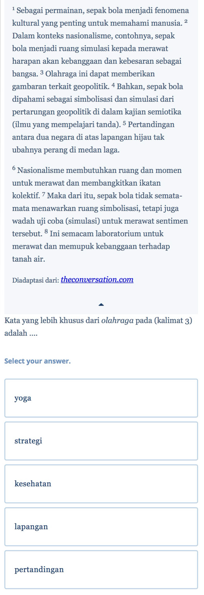 ¹ Sebagai permainan, sepak bola menjadi fenomena 
kultural yang penting untuk memahami manusia. ² 
Dalam konteks nasionalisme, contohnya, sepak 
bola menjadi ruang simulasi kepada merawat 
harapan akan kebanggaan dan kebesaran sebagai 
bangsa. ³ Olahraga ini dapat memberikan 
gambaran terkait geopolitik. 4 Bahkan, sepak bola 
dipahami sebagai simbolisasi dan simulasi dari 
pertarungan geopolitik di dalam kajian semiotika 
(ilmu yang mempelajari tanda). 5 Pertandingan 
antara dua negara di atas lapangan hijau tak 
ubahnya perang di medan laga.
6 Nasionalisme membutuhkan ruang dan momen 
untuk merawat dan membangkitkan ikatan 
kolektif. 7 Maka dari itu, sepak bola tidak semata- 
mata menawarkan ruang simbolisasi, tetapi juga 
wadah uji coba (simulasi) untuk merawat sentimen 
tersebut. § Ini semacam laboratorium untuk 
merawat dan memupuk kebanggaan terhadap 
tanah air. 
Diadaptasi dari: theconversation.com 
Kata yang lebih khusus dari olahraga pada (kalimat 3) 
adalah .... 
Select your answer. 
yoga 
strategi 
kesehatan 
lapangan 
pertandingan