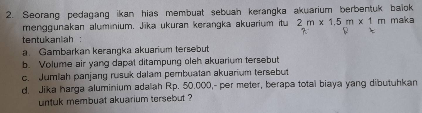 Seorang pedagang ikan hias membuat sebuah kerangka akuarium berbentuk balok 
menggunakan aluminium. Jika ukuran kerangka akuarium itu 2m* 1,5m* 1m maka 
tentukanlah : 
a. Gambarkan kerangka akuarium tersebut 
b. Volume air yang dapat ditampung oleh akuarium tersebut 
c. Jumlah panjang rusuk dalam pembuatan akuarium tersebut 
d. Jika harga aluminium adalah Rp. 50.000,- per meter, berapa total biaya yang dibutuhkan 
untuk membuat akuarium tersebut ?