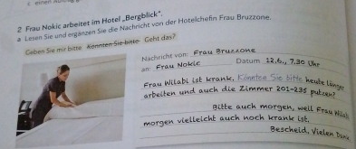 einen Au 
2 Frau Nokic arbeitet im Hotel „Bergblick". 
a Lesen Sie und erganzen Sie die Nachricht von der Hotelchefin Frau Bruzzone. 
Sie mir bitte Könnten Sie bitte Geht das? 
Bruzzone 
Nachricht von-_ 
_ 
_Datum 12, 6., 7.30 Unr 
n: 
_ 
_ab. Konnten Sie bitte heube län 
die Zimmer 201 - 235 putan? 
_ 
Bitte auch 
_ 
_morgen, well fau 
_ 
_. Th e i V ielen Dan