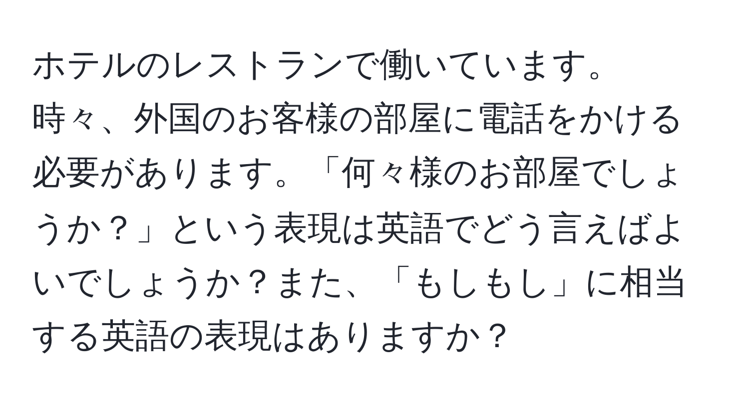 ホテルのレストランで働いています。時々、外国のお客様の部屋に電話をかける必要があります。「何々様のお部屋でしょうか？」という表現は英語でどう言えばよいでしょうか？また、「もしもし」に相当する英語の表現はありますか？