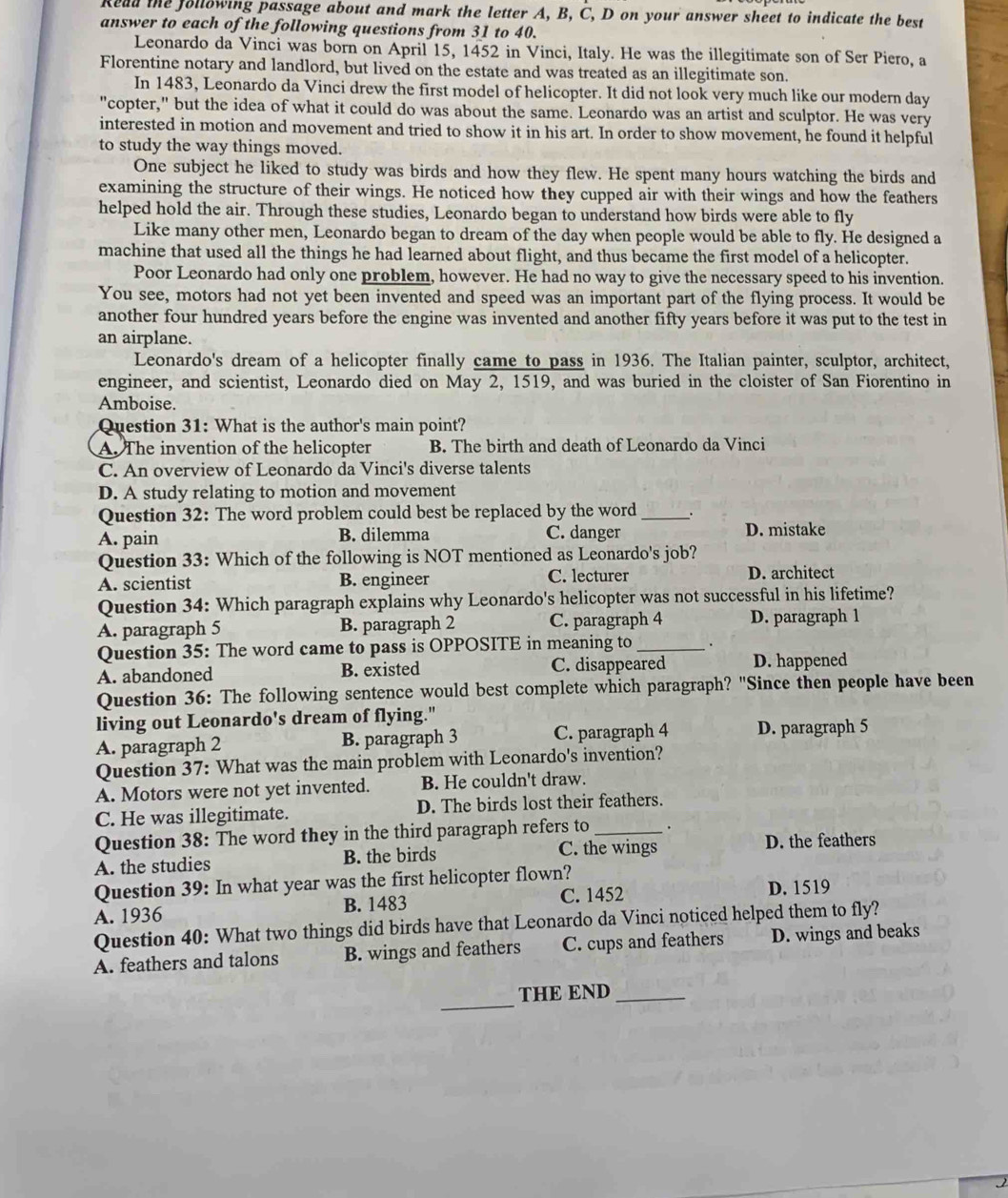 Read the following passage about and mark the letter A, B, C, D on your answer sheet to indicate the best
answer to each of the following questions from 31 to 40.
Leonardo da Vinci was born on April 15, 1452 in Vinci, Italy. He was the illegitimate son of Ser Piero, a
Florentine notary and landlord, but lived on the estate and was treated as an illegitimate son.
In 1483, Leonardo da Vinci drew the first model of helicopter. It did not look very much like our modern day
"copter," but the idea of what it could do was about the same. Leonardo was an artist and sculptor. He was very
interested in motion and movement and tried to show it in his art. In order to show movement, he found it helpful
to study the way things moved.
One subject he liked to study was birds and how they flew. He spent many hours watching the birds and
examining the structure of their wings. He noticed how they cupped air with their wings and how the feathers
helped hold the air. Through these studies, Leonardo began to understand how birds were able to fly
Like many other men, Leonardo began to dream of the day when people would be able to fly. He designed a
machine that used all the things he had learned about flight, and thus became the first model of a helicopter.
Poor Leonardo had only one problem, however. He had no way to give the necessary speed to his invention.
You see, motors had not yet been invented and speed was an important part of the flying process. It would be
another four hundred years before the engine was invented and another fifty years before it was put to the test in
an airplane.
Leonardo's dream of a helicopter finally came to pass in 1936. The Italian painter, sculptor, architect,
engineer, and scientist, Leonardo died on May 2, 1519, and was buried in the cloister of San Fiorentino in
Amboise.
Question 31: What is the author's main point?
A. The invention of the helicopter B. The birth and death of Leonardo da Vinci
C. An overview of Leonardo da Vinci's diverse talents
D. A study relating to motion and movement
Question 32: The word problem could best be replaced by the word _、.
A. pain B. dilemma C. danger D. mistake
Question 33: Which of the following is NOT mentioned as Leonardo's job?
A. scientist B. engineer C. lecturer D. architect
Question 34: Which paragraph explains why Leonardo's helicopter was not successful in his lifetime?
A. paragraph 5 B. paragraph 2 C. paragraph 4 D. paragraph 1
Question 35: The word came to pass is OPPOSITE in meaning to _.
A. abandoned B. existed C. disappeared D. happened
Question 36: The following sentence would best complete which paragraph? "Since then people have been
living out Leonardo's dream of flying."
A. paragraph 2 B. paragraph 3 C. paragraph 4 D. paragraph 5
Question 37: What was the main problem with Leonardo's invention?
A. Motors were not yet invented. B. He couldn't draw.
C. He was illegitimate. D. The birds lost their feathers.
Question 38: The word they in the third paragraph refers to _.
C. the wings
A. the studies B. the birds D. the feathers
Question 39: In what year was the first helicopter flown?
A. 1936 B. 1483 C. 1452 D. 1519
Question 40: What two things did birds have that Leonardo da Vinci noticed helped them to fly?
A. feathers and talons B. wings and feathers C. cups and feathers D. wings and beaks
_
THE END_