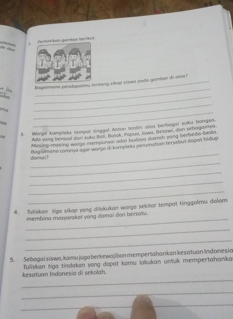 sekolah 2. Perhatikan gambar berikut. 
de dɑn 
r don 
_ 
_Bagaimana pendapatmu tentang sikap siswa pada gambar di atas? 
_ 

adat 
rus 
_ 
aya 
_ 
ar 3. Warga kompleks tempat tinggal Anton terdiri atas berbagai suku bangsa. 
Ada yang berasal dari suku Bali, Batak, Papua, Jawa, Betawi, dan sebagainya. 
Masing-masing warga mempunyai adat budaya daerah yang berbeda-beda. 
_ 
Bagiamana caranya agar warga di kompleks perumahan tersebut dapat hidup 
damai? 
_ 
_ 
_ 
_ 
4. Tuliskan tiga sikap yang dilakukan warga sekitar tempat tinggalmu dalam 
_ 
membina masyarakat yang damai dan bersatu. 
_ 
_ 
5. Sebagai siswa, kamu juga berkewajiban mempertahankan kesatuan Indonesia 
Tuliskan tiga tindakan yang dapat kamu lakukan untuk mempertahanka 
_ 
kesatuan Indonesia di sekolah. 
_ 
_ 
_