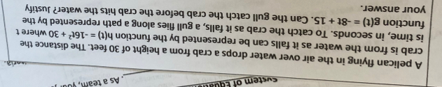 ste o Equ 
. As a team , you 
_ 
e ia 
A pelican flying in the air over water drops a crab from a height of 30 feet. The distance the 
crab is from the water as it falls can be represented by the function h(t)=-16t^2+30 where t 
is time, in seconds. To catch the crab as it falls, a gull flies along a path represented by the 
function g(t)=-8t+15. Can the gull catch the crab before the crab hits the water? Justify 
your answer.