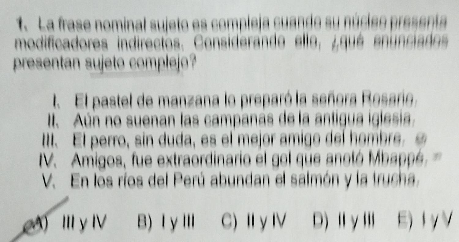 La frase nominal sujeto es compleja cuando su núcleo presenta
modificadores indirectos. Considerando ello, ¿qué enunciados
presentan sujeto complejo?
l El pastel de manzana lo preparó la señora Rosario,
I. Aún no suenan las campanas de la antigua iglesia.
III. El perro, sin duda, es el mejor amigo del hombre. £
V. Amigos, fue extraordinario el gol que anotó Mbappé
V. En los ríos del Perú abundan el salmón y la trucha,
(A) Ⅲ γ Ⅳ B) ⅠγⅢ C) ⅡγⅣ D)ⅡγⅢ E) IγV