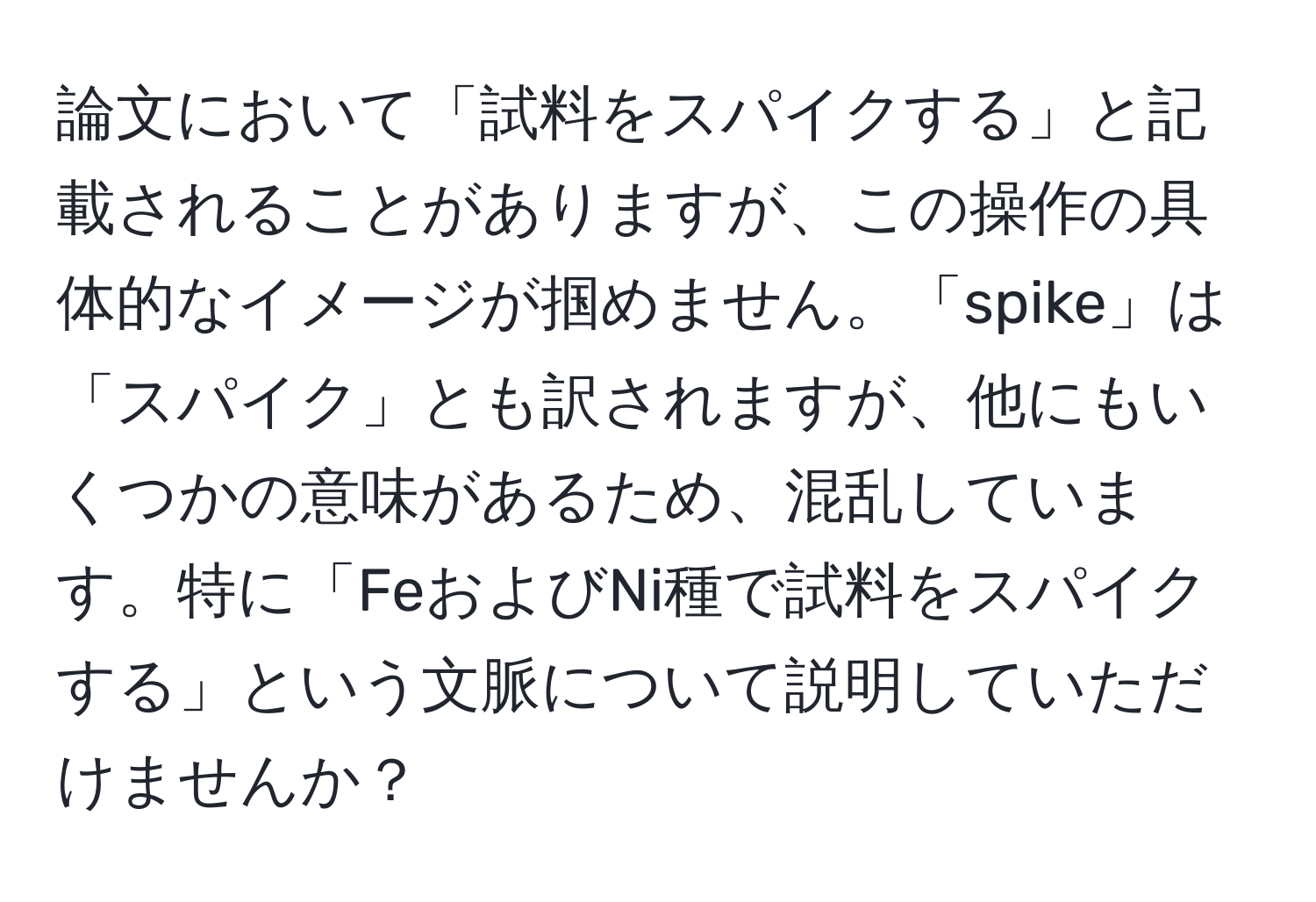 論文において「試料をスパイクする」と記載されることがありますが、この操作の具体的なイメージが掴めません。「spike」は「スパイク」とも訳されますが、他にもいくつかの意味があるため、混乱しています。特に「FeおよびNi種で試料をスパイクする」という文脈について説明していただけませんか？