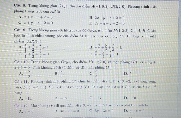 Trong không gian Oxyz, cho hai điểm A(-1;0;2),B(3;2;0). Phương trình mặt
phẳng trung trực của AB là
A. x+y+z+2=0. B. 2x+y-z+2=0.
C. x+y+z-2=0. D. 2x+y-z-2=0.
Câu 9. Trong không gian với hệ trục tọa độ Oxyz, cho điểm M(1;2;3). Gọi A, B, C lần
lượt là hình chiếu vuông góc của điểm M lên các trục Ox, Oy, Oz. Phương trình mặt
phẳng (ABC) là
A.  x/1 + y/2 + z/3 =1. - x/1 + y/2 + z/3 =1.
B.
C.  x/1 + y/2 + z/3 =0.  x/1 - y/2 + z/3 =1.
D.
Câu 10. Trong không gian Oxyz, cho điểm M(-1;2;0) và mặt phẳng (P): 2x-2y+
z+1=0. Tính khoảng cách từ điểm M đến mặt phẳng (P).
A. - 5/3 . B.  7/3 . C.  5/3 . D. 5.
Câu 11. Phương trình mặt phẳng (P) chứa hai điểm A(2;1;1);B(3;-2;4) và song song
với CD, C(-2;3;1);D(-3;4;-6) có dang (P): 9x+by+cx+d=0. Giá trị ciab+c+d
bǎng
A. -19. B. -18. C. -17. D. -20.
Câu 12. Mặt phẳng (P) đi qua điểm A(2;3;-5) và chứa trục Ox có phương trình là
A. y=0. B. 3y-5z=0. C. 5y+3z=0. D. y-z=0.