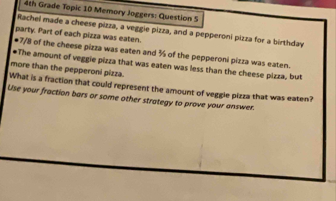 4th Grade Topic 10 Memory Joggers: Question 5 
Rachel made a cheese pizza, a veggie pizza, and a pepperoni pizza for a birthday 
party. Part of each pizza was eaten.
7/8 of the cheese pizza was eaten and % of the pepperoni pizza was eaten. 
The amount of veggie pizza that was eaten was less than the cheese pizza, but 
more than the pepperoni pizza. 
What is a fraction that could represent the amount of veggie pizza that was eaten? 
Use your fraction bars or some other strategy to prove your answer.