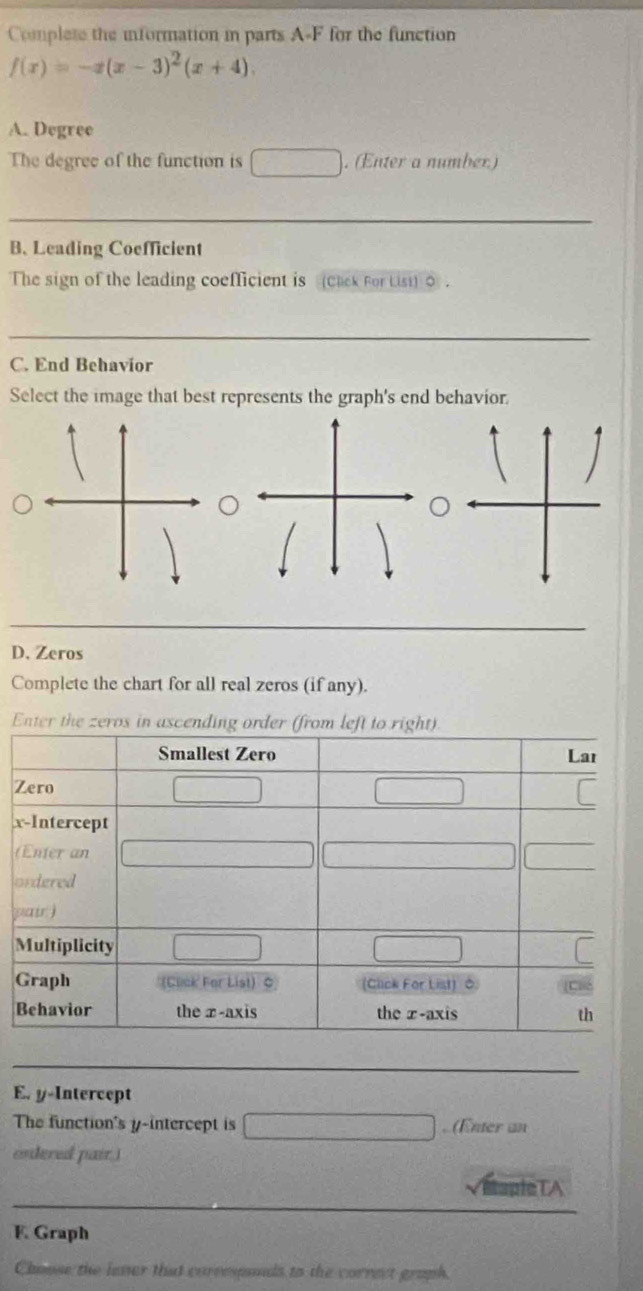 Complete the information in parts A-F for the function
f(x)=-x(x-3)^2(x+4). 
A. Degree 
The degree of the function is _  . (Enter a number) 
B. Leading Coefficient 
The sign of the leading coefficient is (Cack For Lisi) 0. 
C. End Behavior 
Select the image that best represents the graph's end behavior. 
D. Zeros 
Complete the chart for all real zeros (if any). 
Enter the zeros in a
x
( 
o 
p 
E. y-Intercept 
The function's y-intercept is , (Enter an 
endered pair.) 
Baple TA 
F. Graph 
Choose the lever that corresnds to the correct graph.