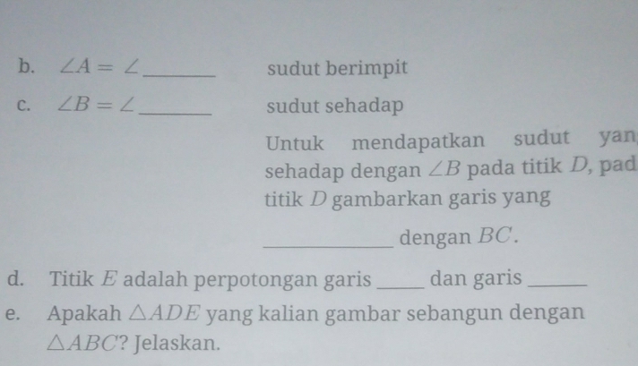 ∠ A=∠ _ sudut berimpit 
C. ∠ B=∠ _sudut sehadap 
Untuk mendapatkan sudut yan 
sehadap dengan ∠ B pada titik D, pad 
titik D gambarkan garis yang 
_dengan BC. 
d. Titik E adalah perpotongan garis _dan garis_ 
e. Apakah △ ADE yang kalian gambar sebangun dengan
△ ABC ? Jelaskan.