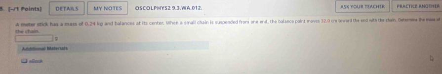 DETAILS MY NOTES OSCOLPHYS2 9.3.WA.012. ASK YOUR TEACHER PRACTICE ANOTHER 
A meter stick has a mass of 0.24 kg and balances at its center. When a small chain is suspended from one end, the balance point moves 32.0 cm toward the end with the chain. Determine the mama of 
the chain. 
Mdditional Materials 
c