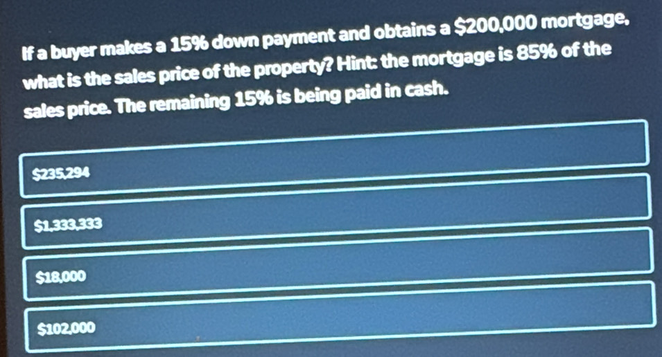 If a buyer makes a 15% down payment and obtains a $200,000 mortgage,
what is the sales price of the property? Hint: the mortgage is 85% of the
sales price. The remaining 15% is being paid in cash.
$235,294
$1,333,333
$18,000
$102,000