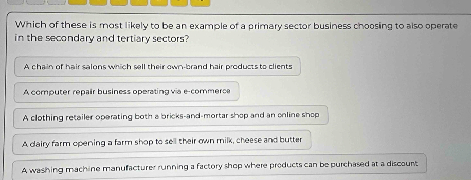 Which of these is most likely to be an example of a primary sector business choosing to also operate
in the secondary and tertiary sectors?
A chain of hair salons which sell their own-brand hair products to clients
A computer repair business operating via e-commerce
A clothing retailer operating both a bricks-and-mortar shop and an online shop
A dairy farm opening a farm shop to sell their own milk, cheese and butter
A washing machine manufacturer running a factory shop where products can be purchased at a discount