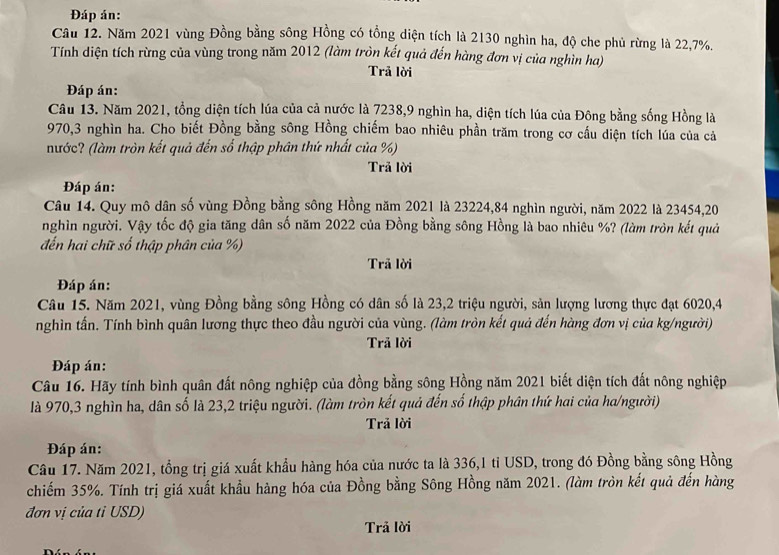 Đáp án:
Câu 12. Năm 2021 vùng Đồng bằng sông Hồng có tổng diện tích là 2130 nghìn ha, độ che phủ rừng là 22,7%.
Tính diện tích rừng của vùng trong năm 2012 (làm tròn kết quả đến hàng đơn vị của nghìn ha)
Trả lời
Đáp án:
Câu 13. Năm 2021, tổng diện tích lúa của cả nước là 7238,9 nghìn ha, diện tích lúa của Đông bằng sống Hồng là
970,3 nghìn ha. Cho biết Đồng bằng sông Hồng chiếm bao nhiêu phần trăm trong cơ cầu diện tích lúa của cả
nước? (làm tròn kết quả đến số thập phân thứ nhất của %)
Trả lời
Đáp án:
Câu 14. Quy mô dân số vùng Đồng bằng sông Hồng năm 2021 là 23224,84 nghìn người, năm 2022 là 23454,20
nghìn người. Vậy tốc độ gia tăng dân số năm 2022 của Đồng bằng sông Hồng là bao nhiêu %? (làm tròn kết quả
đến hai chữ số thập phân của %)
Trã lời
Đáp án:
Câu 15. Năm 2021, vùng Đồng bằng sông Hồng có dân số là 23,2 triệu người, sản lượng lương thực đạt 6020,4
nghìn tấn. Tính bình quân lương thực theo đầu người của vùng. (làm tròn kết quả đến hàng đơn vị của kg/người)
Trả lời
Đáp án:
Câu 16. Hãy tính bình quân đất nông nghiệp của đồng bằng sông Hồng năm 2021 biết diện tích đất nông nghiệp
là 970,3 nghìn ha, dân số là 23,2 triệu người. (làm tròn kết quả đến số thập phân thứ hai của ha/người)
Trả lời
Đáp án:
Câu 17. Năm 2021, tổng trị giá xuất khẩu hàng hóa của nước ta là 336,1 tỉ USD, trong đó Đồng bằng sông Hồng
chiếm 35%. Tính trị giá xuất khẩu hàng hóa của Đồng bằng Sông Hồng năm 2021. (làm tròn kết quả đến hàng
đơn vị của tỉ USD)
Trả lời