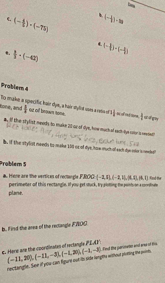 Date 
b. 
C. (- 4/5 )· (-75)
(- 1/5 )· 39
d.
(- 2/5 )· (- 3/4 )
e.  8/3 · (-42)
Problem 4 
To make a specific hair dye, a hair stylist uses a ratio of 1 1/8  oz of red tone,  3/4  oz of gray 
tone, and  5/8  oz of brown tone. 
a. If the stylist needs to make 20 oz of dye, how much of each dye color is needed? 
b. If the stylist needs to make 100 oz of dye, how much of each dye color is needed? 
Problem 5 
a. Here are the vertices of rectangle FROG: (-2,5), (-2,1),(6,5),(6,1) Find the 
perimeter of this rectangle. If you get stuck, try plotting the points on a coordinate 
plane. 
b. Find the area of the rectangle FROG.
(-11,20), (-11,-3), (-1,20), (-1,-3) Find the perimeter and area of this 
c. Here are the coordinates of reclangle PLAY: 
rectangle. See if you can figure out its side lengths without plotting the points,