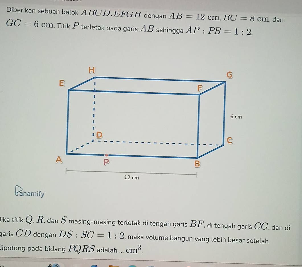 Diberikan sebuah balok ABCD. EFGH dengan AB=12cm, BC=8cm , dan
GC=6cm. Titik P terletak pada garis AB sehingga AP:PB=1:2. 
dahamify 
Jika titik Q, R, dan S masing-masing terletak di tengah garis BF, di tengah garis CG, dan di 
garis CD dengan DS:SC=1:2 , maka volume bangun yang lebih besar setelah 
dipotong pada bidang PQRS adalah ... cm^3.