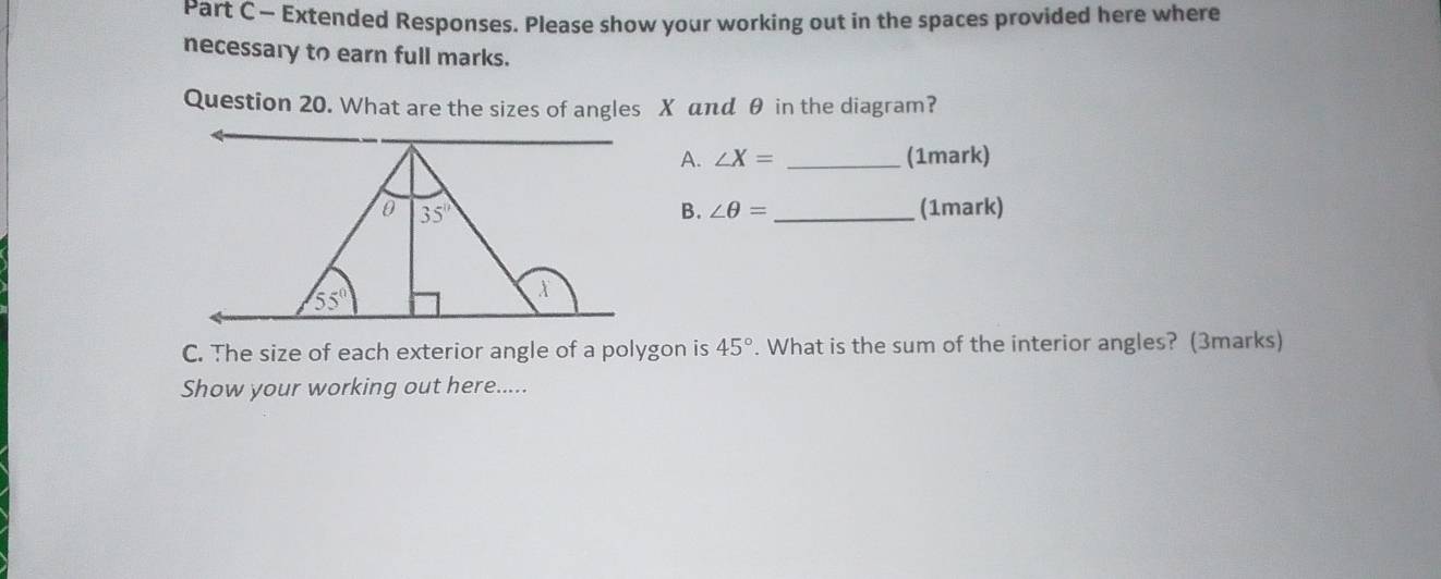 — Extended Responses. Please show your working out in the spaces provided here where
necessary to earn full marks.
Question 20. What are the sizes of angles X aπd θ in the diagram?
A. ∠ X= _(1mark)
_(1mark)
B. ∠ θ =
C. The size of each exterior angle of a polygon is 45°. What is the sum of the interior angles? (3marks)
Show your working out here.....