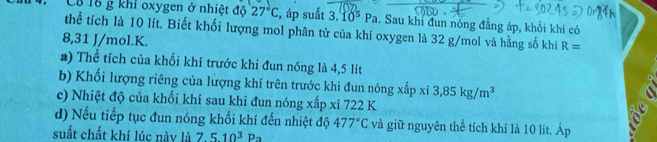 Cả 16 g khí oxygen ở nhiệt độ 27°C , áp suất 3.10^5Pa 1. Sau khi đun nóng đẳng áp, khối khí có 
thể tích là 10 lít. Biết khối lượng mol phân tử của khí oxygen là 32 g/mol và hằng số khí R=
8,31 J/mol. K. 
a) Thể tích của khối khí trước khi đun nóng là 4,5 lít
b) Khối lượng riêng của lượng khí trên trước khi đun nóng xấp x 3,85kg/m^3
c) Nhiệt độ của khối khí sau khi đun nóng xấp xỉ 722 K 
d) Nếu tiếp tục đun nóng khối khí đến nhiệt độ 477°C và giữ nguyên thể tích khí là 10 lít. Áp 
suất chất khí lúc này là 7.510^3Pa