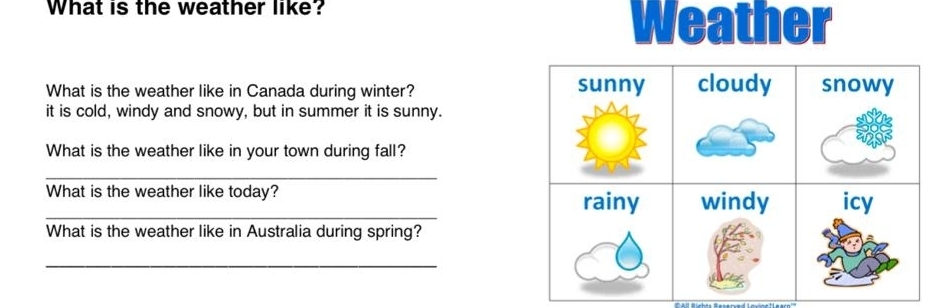 What is the weather like? 
Weather 
What is the weather like in Canada during winter? 
it is cold, windy and snowy, but in summer it is sunny. 
What is the weather like in your town during fall? 
_ 
_What is the weather like today? 
What is the weather like in Australia during spring? 
_