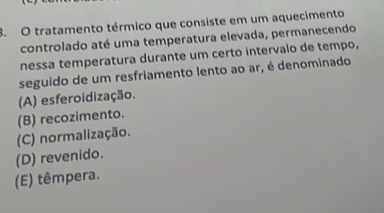 tratamento térmico que consiste em um aquecimento
controlado até uma temperatura elevada, permanecendo
nessa temperatura durante um certo intervalo de tempo,
seguido de um resfriamento lento ao ar, é denominado
(A) esferoidização.
(B) recozimento.
(C) normalização.
(D) revenido.
(E) têmpera.